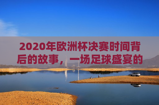 2020年欧洲杯决赛时间背后的故事，一场足球盛宴的等待与期待，揭秘幕后故事，等待与期待中的2020年欧洲杯决赛时间揭晓