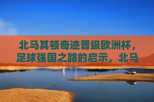 北马其顿奇迹晋级欧洲杯，足球强国之路的启示，北马其顿晋级欧洲杯，足球强国之路的典范，北马其顿晋级欧洲杯，足球强国之路的典范与启示