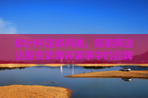 欧洲杯足球阿迪，探索阿迪达斯在欧洲杯赛事中的品牌历程与影响，阿迪达斯在欧洲杯足球赛事中的品牌历程与影响，阿迪达斯在欧洲杯足球赛事中的品牌历程与影响探索
