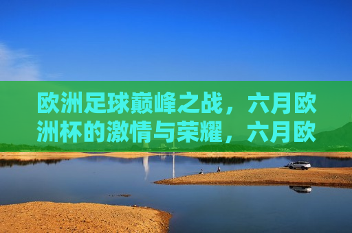 欧洲足球巅峰之战，六月欧洲杯的 *** 与荣耀，六月欧洲杯，欧洲足球的巅峰之战与荣耀，六月欧洲杯，欧洲足球的巅峰之战与荣耀