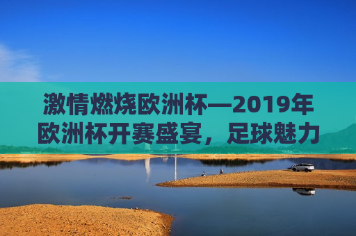 *** 燃烧欧洲杯—2019年欧洲杯开赛盛宴，足球魅力闪耀大陆， *** 燃烧欧洲杯，足球盛宴闪耀大陆， *** 燃烧欧洲杯，足球盛宴闪耀大陆开赛