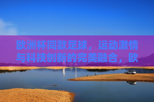 欧洲杯同款足球，运动 *** 与科技创新的完美融合，欧洲杯同款足球，运动 *** 与科技创新的交融，欧洲杯同款足球，运动 *** 与科技创新的璀璨交融
