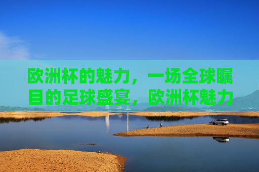 欧洲杯的魅力，一场全球瞩目的足球盛宴，欧洲杯魅力，全球瞩目的足球盛宴，欧洲杯魅力，全球瞩目的足球盛事