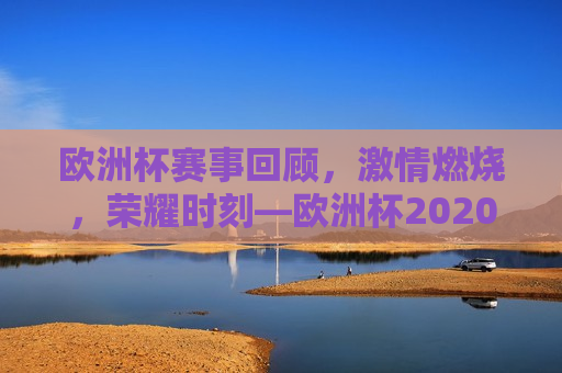 欧洲杯赛事回顾， *** 燃烧，荣耀时刻—欧洲杯2020时间探寻之旅，欧洲杯赛事回顾，荣耀时刻的探寻之旅，欧洲杯赛事回顾，荣耀时刻的探寻之旅