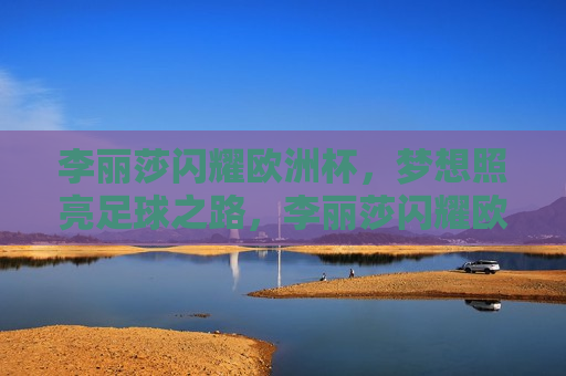 李丽莎闪耀欧洲杯，梦想照亮足球之路，李丽莎闪耀欧洲杯，梦想照亮足球之路