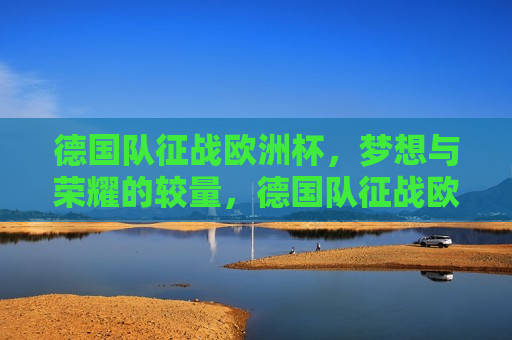 德国队征战欧洲杯，梦想与荣耀的较量，德国队征战欧洲杯，梦想荣耀之旅，德国队征战欧洲杯，梦想荣耀之旅启航