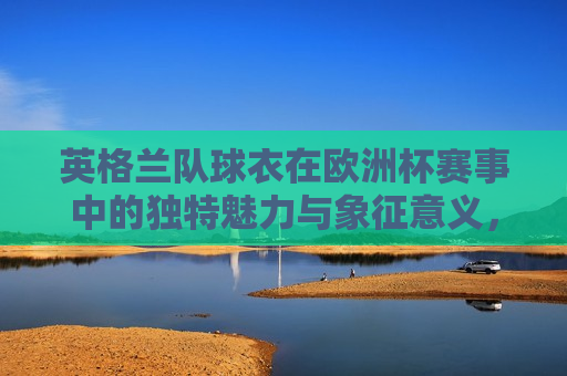 英格兰队球衣在欧洲杯赛事中的独特魅力与象征意义，英格兰队球衣在欧洲杯赛事中的独特魅力与象征意义，球衣背后的荣耀与传承，英格兰队球衣背后的荣耀与传承，欧洲杯赛事中的独特魅力与象征意义  第1张