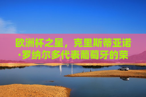 欧洲杯之星，克里斯蒂亚诺·罗纳尔多代表葡萄牙的荣耀之路，欧洲杯之星，克里斯蒂亚诺·罗纳尔多的葡萄牙荣耀之路，克里斯蒂亚诺·罗纳尔多，葡萄牙的荣耀之路