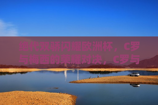 绝代双骄闪耀欧洲杯，C罗与梅西的荣耀对决，C罗与梅西欧洲杯荣耀对决，绝代双骄闪耀光芒，C罗与梅西欧洲杯荣耀对决，绝代双骄闪耀光芒
