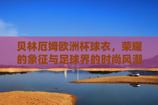 贝林厄姆欧洲杯球衣，荣耀的象征与足球界的时尚风潮，贝林厄姆欧洲杯球衣，荣耀与时尚的代表，贝林厄姆欧洲杯球衣，荣耀与时尚的代表