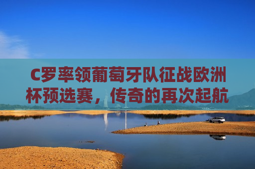 C罗率领葡萄牙队征战欧洲杯预选赛，传奇的再次起航，C罗再度领航葡萄牙征战欧洲杯预选赛，C罗再度领航葡萄牙征战欧洲杯预选赛，传奇起航  第1张