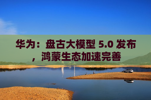 华为： *** 大模型 5.0 发布，鸿蒙生态加速完善  第1张
