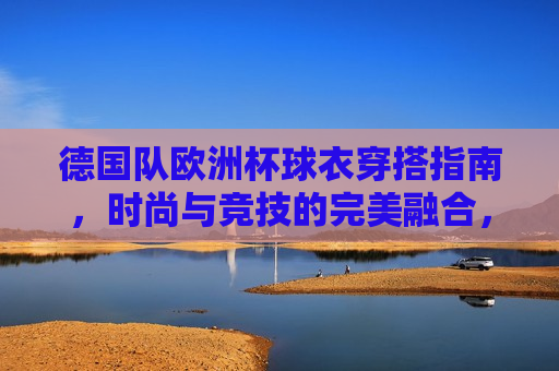 德国队欧洲杯球衣穿搭指南，时尚与竞技的完美融合，德国队欧洲杯球衣，时尚竞技的完美融合，德国队欧洲杯球衣，时尚与竞技的完美融合  第1张