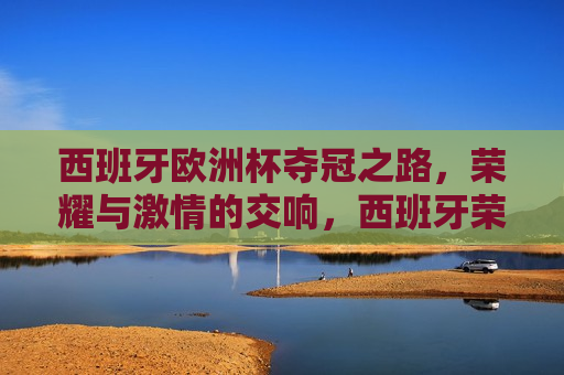 西班牙欧洲杯夺冠之路，荣耀与 *** 的交响，西班牙荣耀欧洲杯， *** 交响的夺冠之路，西班牙荣耀欧洲杯， *** 交响的夺冠之旅
