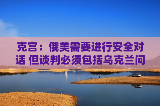 克宫：俄美需要进行安全对话 但谈判必须包括乌克兰问题