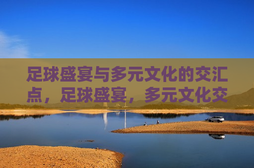 足球盛宴与多元文化的交汇点，足球盛宴，多元文化交融的起点，足球盛宴，多元文化交融的起点  第1张