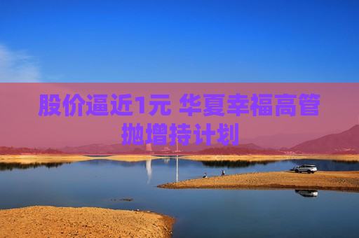 股价逼近1元 华夏幸福高管抛增持计划  第1张
