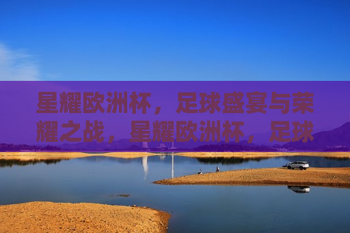 星耀欧洲杯，足球盛宴与荣耀之战，星耀欧洲杯，足球盛宴与荣耀之战的传奇时刻，星耀欧洲杯，足球盛宴与荣耀传奇时刻
