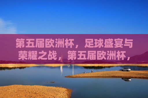 第五届欧洲杯，足球盛宴与荣耀之战，第五届欧洲杯，足球盛宴，荣耀之战启幕，第五届欧洲杯，足球盛宴与荣耀之战启幕
