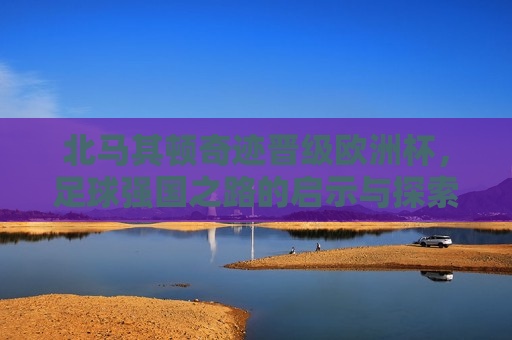 北马其顿奇迹晋级欧洲杯，足球强国之路的启示与探索，北马其顿晋级欧洲杯，足球强国之路的启示，北马其顿晋级欧洲杯，足球强国之路的启示