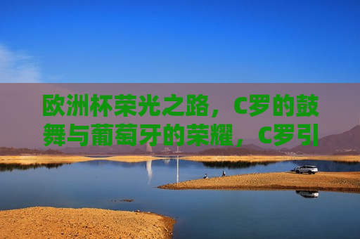 欧洲杯荣光之路，C罗的鼓舞与葡萄牙的荣耀，C罗引领葡萄牙队在欧洲杯荣光之路上的荣耀之旅，C罗引领葡萄牙队在欧洲杯荣光之路的荣耀之旅  第1张