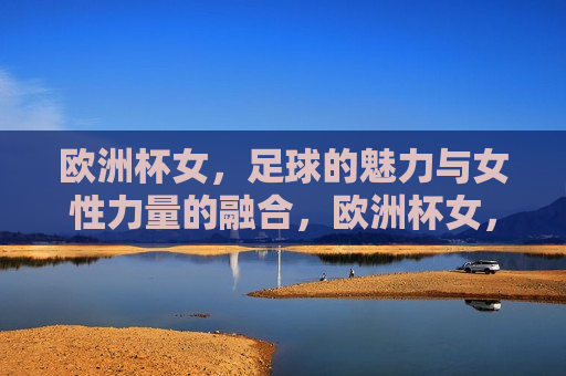 欧洲杯女，足球的魅力与女性力量的融合，欧洲杯女，足球与女性力量的完美融合，欧洲杯女，足球与女性力量的璀璨融合
