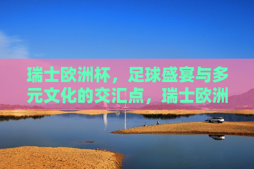 瑞士欧洲杯，足球盛宴与多元文化的交汇点，瑞士欧洲杯，足球盛宴与文化多元交汇的盛宴，瑞士欧洲杯，足球盛宴与文化多元交汇的盛宴