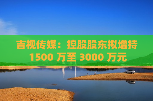 吉视传媒：控股股东拟增持 1500 万至 3000 万元