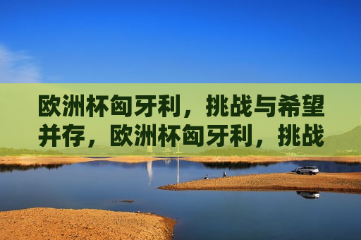 欧洲杯匈牙利，挑战与希望并存，欧洲杯匈牙利，挑战与希望同行，欧洲杯匈牙利，挑战与希望同行