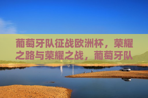 葡萄牙队征战欧洲杯，荣耀之路与荣耀之战，葡萄牙队征战欧洲杯，荣耀之路与荣耀之战的启航，葡萄牙队征战欧洲杯，荣耀之路与荣耀之战的启航