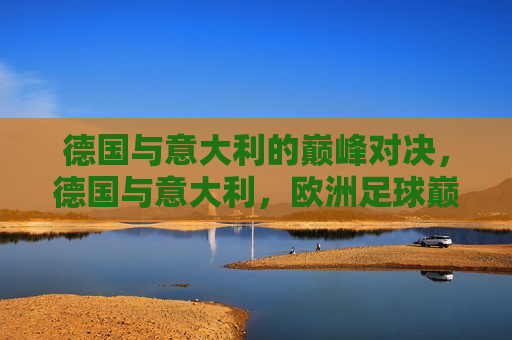 德国与意大利的巅峰对决，德国与意大利，欧洲足球巅峰对决，德国与意大利，欧洲足球巅峰对决  第1张