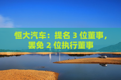 恒大汽车：提名 3 位董事，罢免 2 位执行董事  第1张