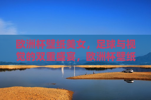 欧洲杯壁纸美女，足球与视觉的双重盛宴，欧洲杯壁纸美女，足球与美的双重享受，欧洲杯壁纸美女，足球与美的完美融合