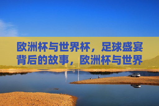 欧洲杯与世界杯，足球盛宴背后的故事，欧洲杯与世界杯，足球盛宴背后的传奇与情感，欧洲杯与世界杯，足球盛宴背后的传奇与情感之旅