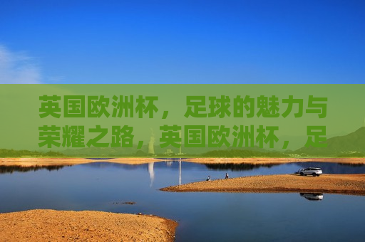 英国欧洲杯，足球的魅力与荣耀之路，英国欧洲杯，足球荣耀之旅，英国欧洲杯，足球的魅力与荣耀之旅  第1张