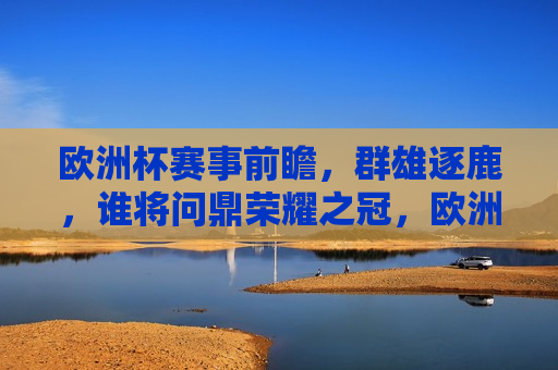 欧洲杯赛事前瞻，群雄逐鹿，谁将问鼎荣耀之冠，欧洲杯赛事前瞻，群雄争霸，谁将荣膺冠军荣耀？，欧洲杯赛事前瞻，群雄争霸，谁将问鼎荣耀之巅？