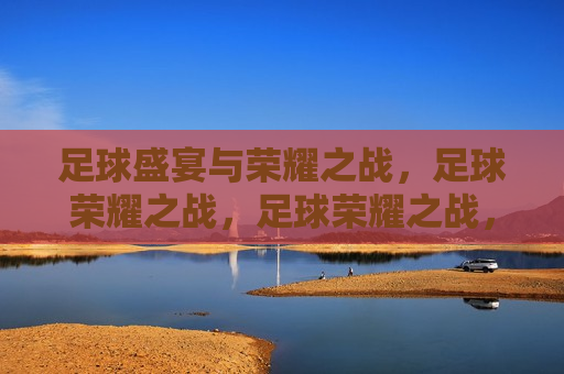 足球盛宴与荣耀之战，足球荣耀之战，足球荣耀之战，盛宴与荣耀的碰撞  第1张
