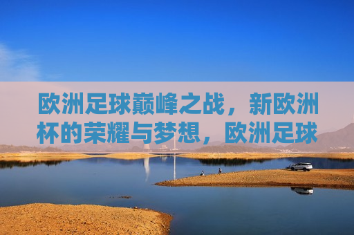 欧洲足球巅峰之战，新欧洲杯的荣耀与梦想，欧洲足球巅峰之战，新欧洲杯的荣耀启航，欧洲足球巅峰之战，新欧洲杯启航，荣耀与梦想共舞  第1张