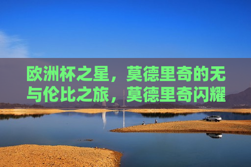 欧洲杯之星，莫德里奇的无与伦比之旅，莫德里奇闪耀欧洲杯，无与伦比的足球之旅，莫德里奇闪耀欧洲杯，足球之旅无与伦比