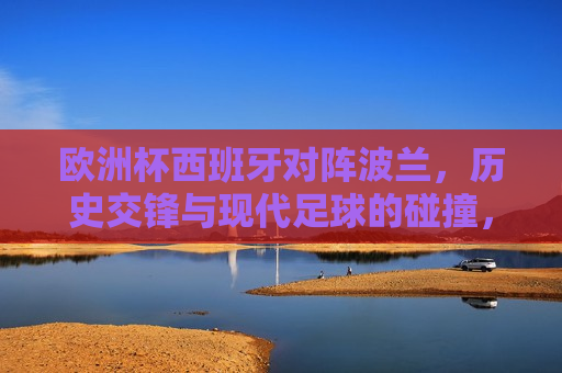 欧洲杯西班牙对阵波兰，历史交锋与现代足球的碰撞，欧洲杯对决，西班牙与波兰的交锋——历史与现代的碰撞，欧洲杯对决，西班牙与波兰——历史与现代的足球碰撞