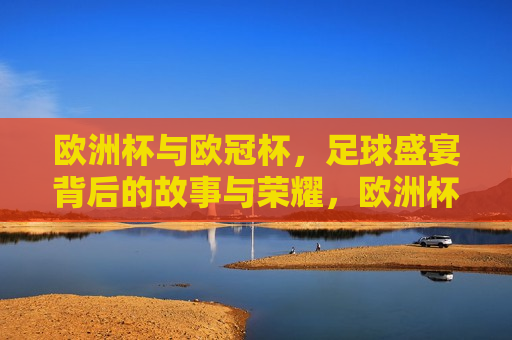 欧洲杯与欧冠杯，足球盛宴背后的故事与荣耀，欧洲杯与欧冠杯，足球盛宴背后的故事与辉煌，欧洲杯与欧冠杯，足球盛宴背后的故事与辉煌传承
