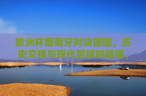 欧洲杯葡萄牙对决德国，历史交锋与现代足球的碰撞，欧洲杯焦点战，葡萄牙与德国的历史交锋与现代足球的碰撞，欧洲杯焦点战，葡萄牙与德国，历史交锋与现代足球的碰撞