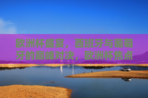 欧洲杯盛宴，西班牙与葡萄牙的巅峰对决，欧洲杯焦点战，西班牙与葡萄牙的巅峰对决，西班牙与葡萄牙的欧洲杯巅峰对决  第1张