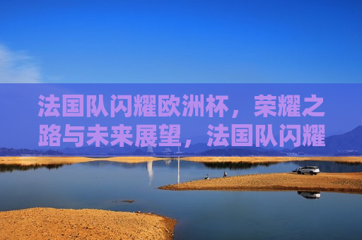 法国队闪耀欧洲杯，荣耀之路与未来展望，法国队闪耀欧洲杯，荣耀之路与未来展望，法国队闪耀欧洲杯，荣耀之路与未来展望  第1张