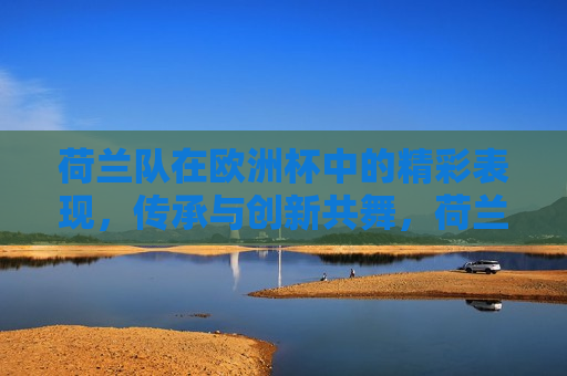 荷兰队在欧洲杯中的精彩表现，传承与创新共舞，荷兰队欧洲杯之旅，传承与创新的完美融合，荷兰队欧洲杯之旅，传承与创新的完美融合  第1张