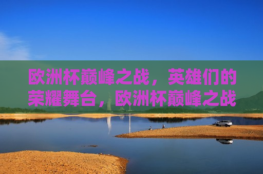 欧洲杯巅峰之战，英雄们的荣耀舞台，欧洲杯巅峰之战，英雄们的荣耀盛宴，欧洲杯巅峰之战，英雄们的荣耀盛宴