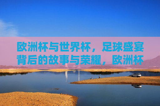 欧洲杯与世界杯，足球盛宴背后的故事与荣耀，欧洲杯与世界杯，足球盛宴背后的荣耀与故事传承，欧洲杯与世界杯，足球盛宴背后的荣耀与传承
