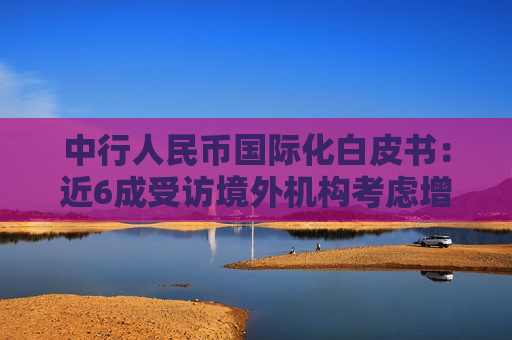 中行人民币国际化白皮书：近6成受访境外机构考虑增配人民币计价金融资产