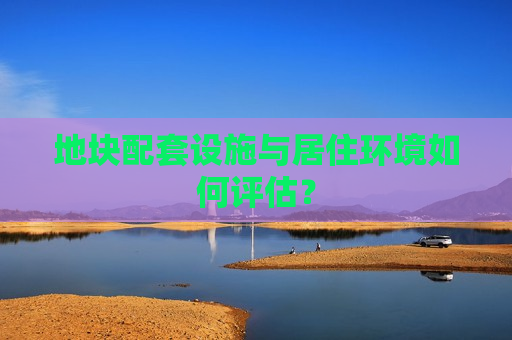 地块配套设施与居住环境如何评估？