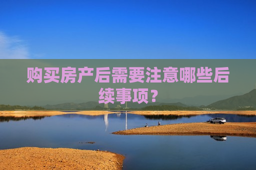 购买房产后需要注意哪些后续事项？  第1张
